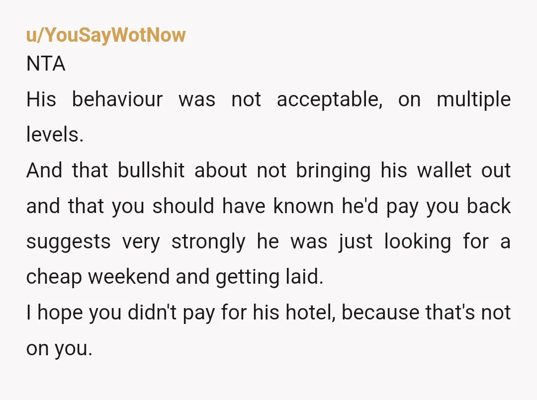 u/YouSayWotNow NTA His behaviour was not acceptable, on multiple levels. And that bullshit about not bringing his wallet out and that you should have known he'd pay you back suggests...