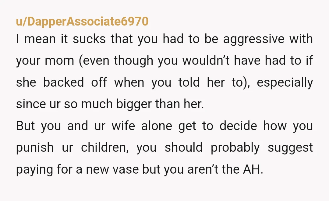 u/DapperAssociate6970 I mean it sucks that you had to be aggressive with your mom (even though you wouldn’t have had to if she backed off when you told her to),...