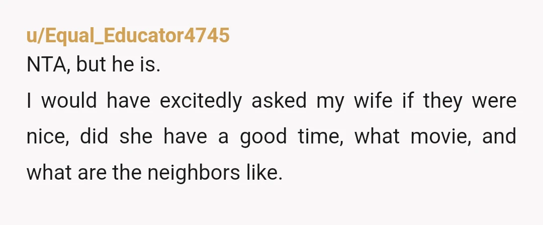 u/Equal_Educator4745
NTA, but he is.
I would have excitedly asked my wife if they were nice, did she have a good time, what movie, and what are the neighbors like.