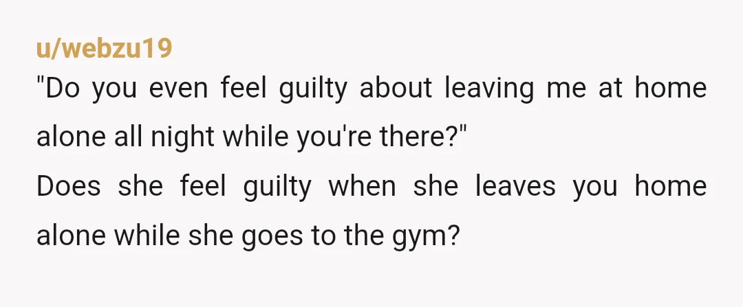u/webzu19 "Do you even feel guilty about leaving me at home alone all night while you're there?" Does she feel guilty when she leaves you home alone while she goes...