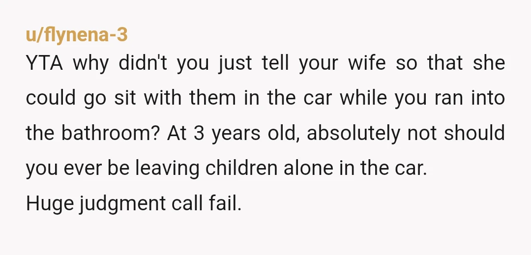 u/flynena-3 YTA why didn't you just tell your wife so that she could go sit with them in the car while you ran into the bathroom? At 3 years old,...