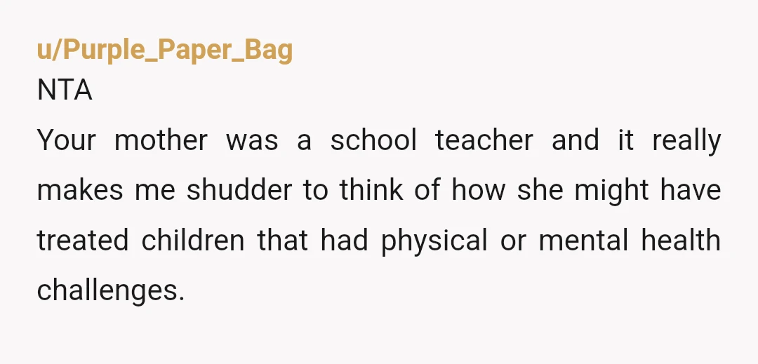 u/GreyStend NTA Make me wonder how she treated her diseabled students, as a teacher. But this worldview can also come from/be made worse by her own fear of getting too...