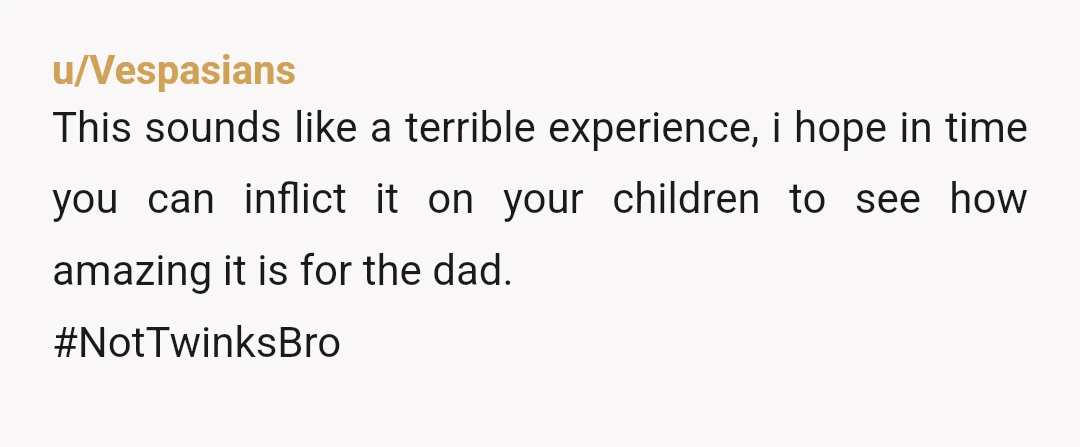 u/Vespasians
This sounds like a terrible experience, i hope in time you can inflict it on your children to see how amazing it is for the dad.
#NotTwinksBro