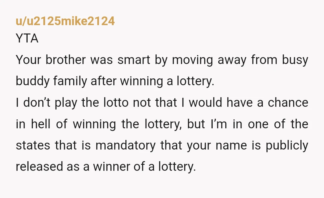 u/u2125mike2124 YTA Your brother was smart by moving away from busy buddy family after winning a lottery. I don’t play the lotto not that I would have a chance in...