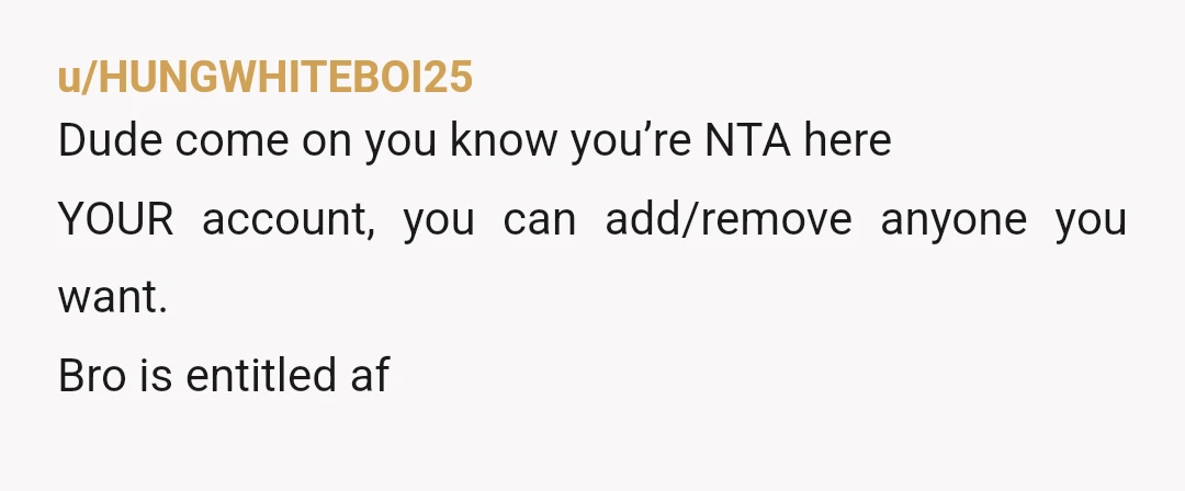 u/HUNGWHITEBOI25
Dude come on you know you’re NTA here
YOUR account, you can add/remove anyone you want.
Bro is entitled af