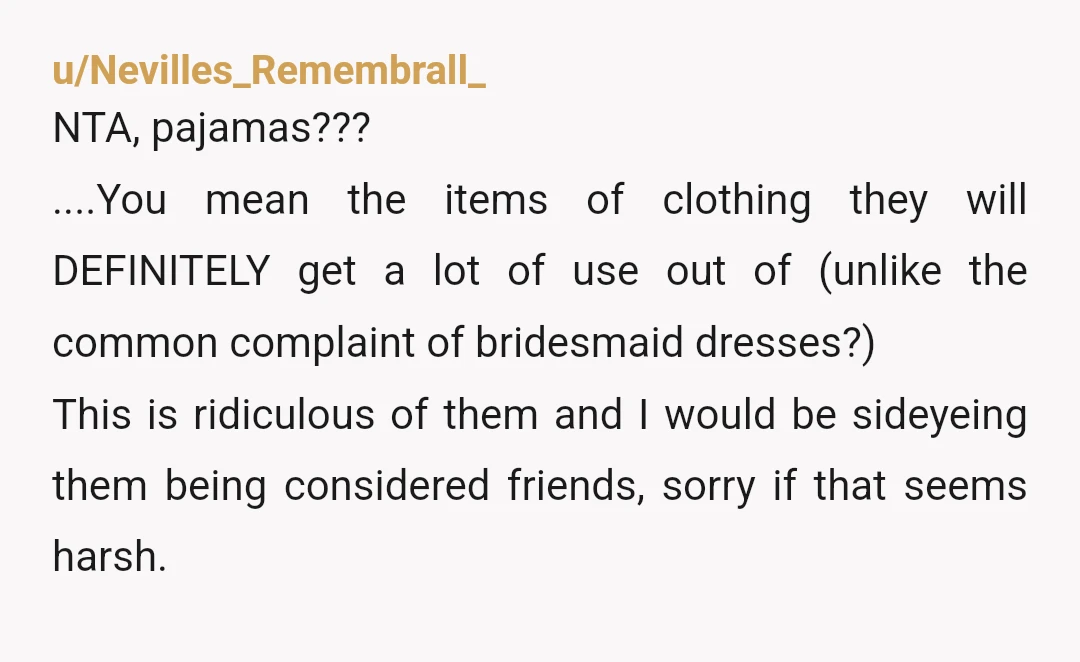 u/Nevilles_Remembrall_ NTA, pajamas??? ....You mean the items of clothing they will DEFINITELY get a lot of use out of (unlike the common complaint of bridesmaid dresses?) This is ridiculous of...
