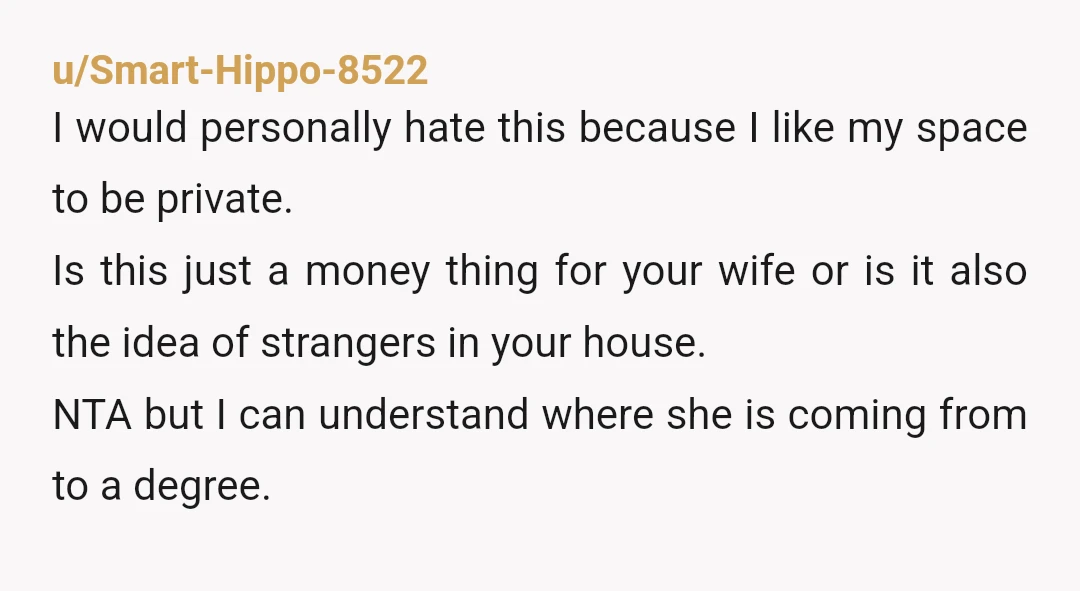u/McBexxx NTA but have you listened to your wife about why she doesn't want strangers in your home? or just assumed that it is a 'poverty' mindset. I think you...