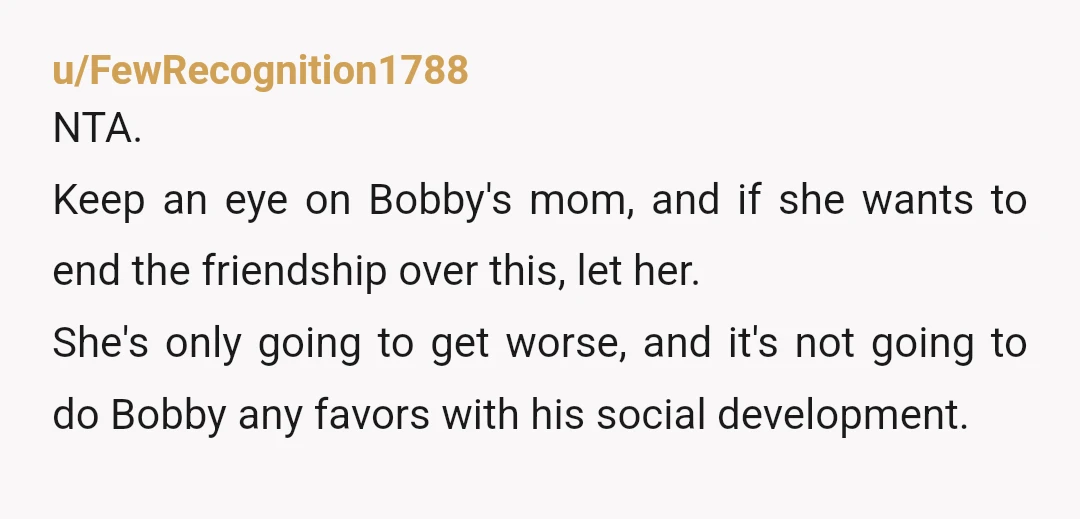 u/FewRecognition1788 NTA. Keep an eye on Bobby's mom, and if she wants to end the friendship over this, let her. She's only going to get worse, and it's not going...