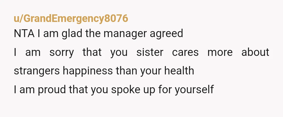 u/GrandEmergency8076 NTA I am glad the manager agreed I am sorry that you sister cares more about strangers happiness than your health I am proud that you spoke up for...