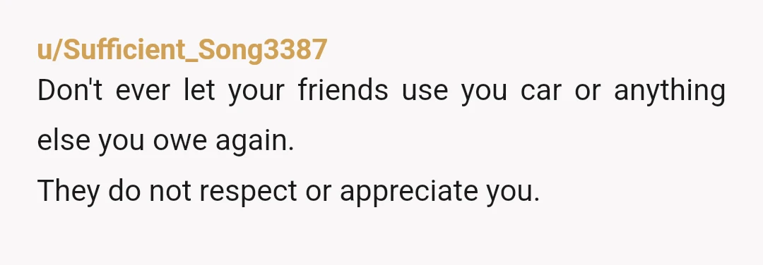 u/Sufficient_Song3387
Don't ever let your friends use you car or anything else you owe again.
They do not respect or appreciate you.