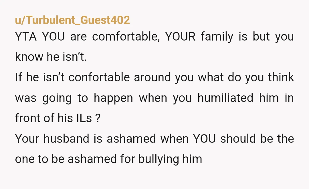 u/Turbulent_Guest402 YTA YOU are comfortable, YOUR family is but you know he isn’t. If he isn’t confortable around you what do you think was going to happen when you humiliated...