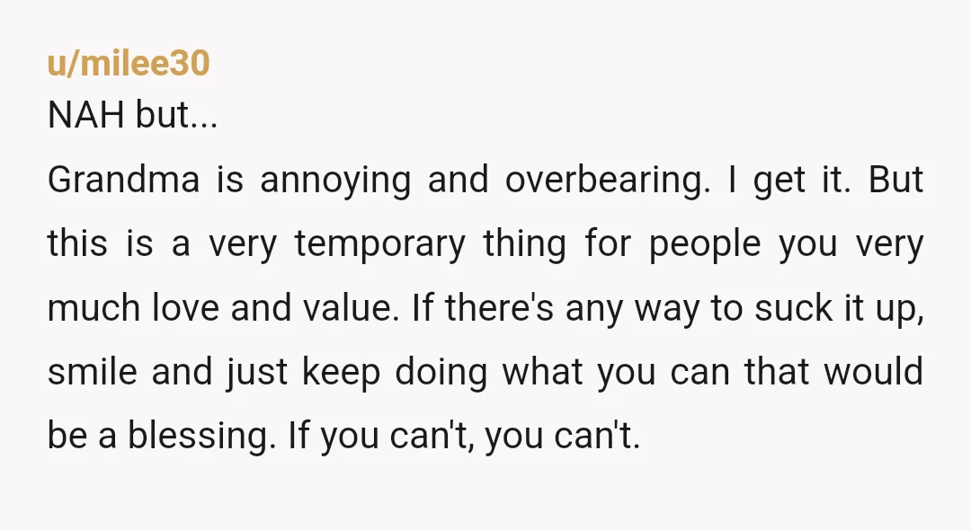 u/FreeRangeRaccoon NTA. You're the one doing all the work, yet grandma wants to veto your decisions while refusing to actually take responsibility for anything. That would drive ANYONE crazy. I...