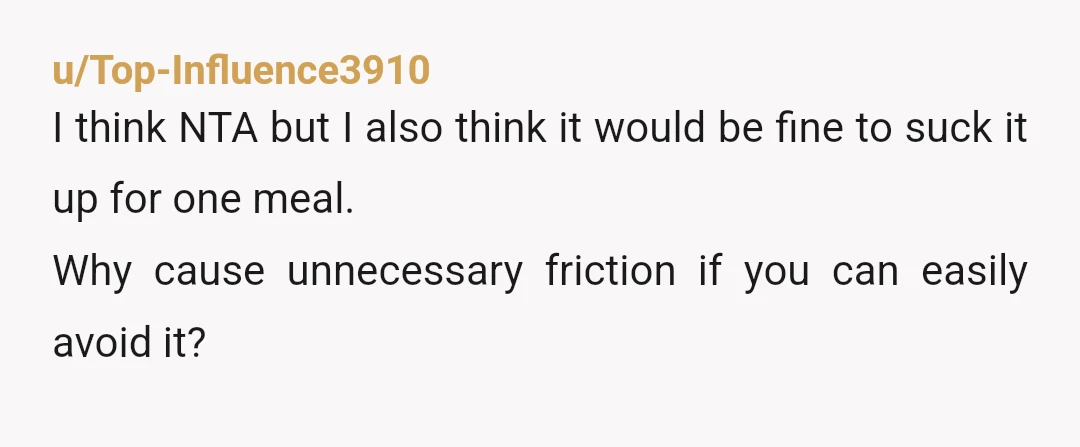 u/Top-Influence3910
I think NTA but I also think it would be fine to suck it up for one meal.
Why cause unnecessary friction if you can easily avoid it?