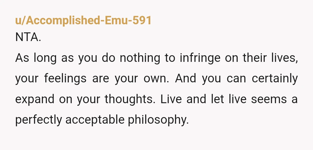 u/Accomplished-Emu-591 NTA. As long as you do nothing to infringe on their lives, your feelings are your own. And you can certainly expand on your thoughts. Live and let live...
