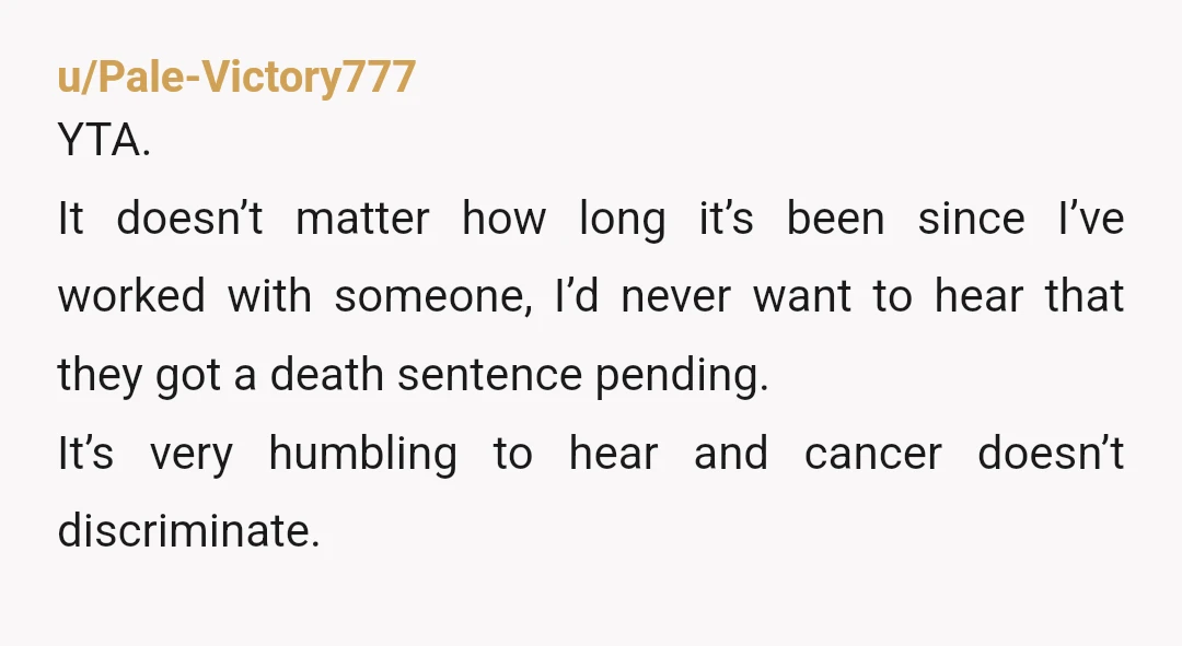u/Pale-Victory777 YTA. It doesn’t matter how long it’s been since I’ve worked with someone, I’d never want to hear that they got a death sentence pending. It’s very humbling to...