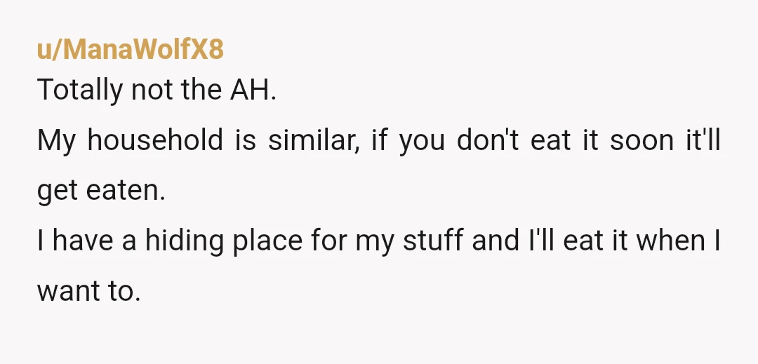 u/ManaWolfX8 Totally not the AH. My household is similar, if you don't eat it soon it'll get eaten. I have a hiding place for my stuff and I'll eat it...