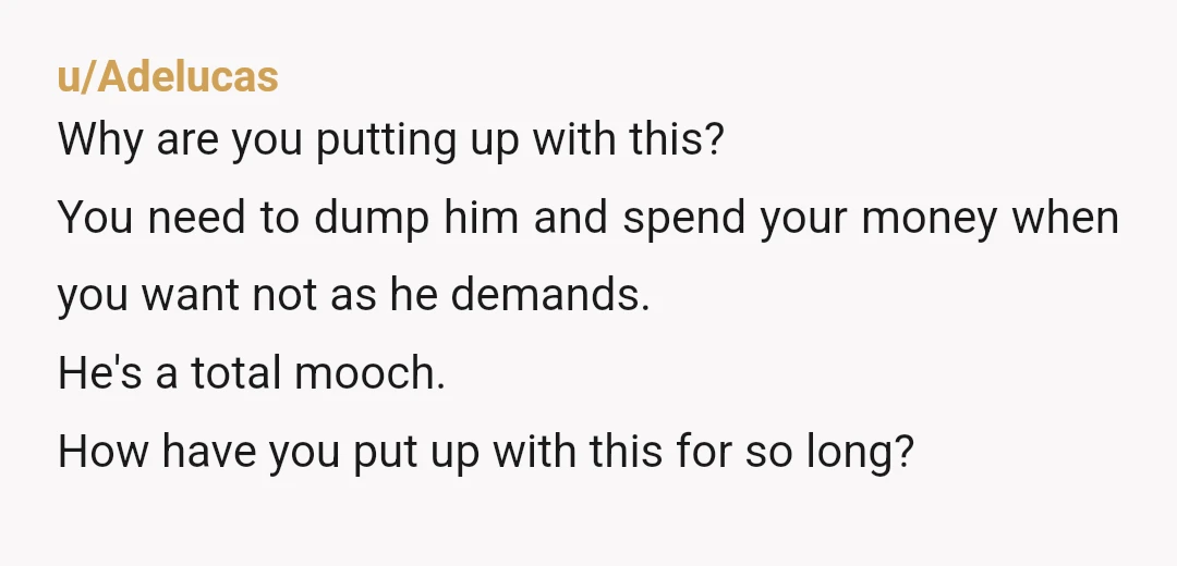 u/Adelucas Why are you putting up with this? You need to dump him and spend your money when you want not as he demands. He's a total mooch. How have...