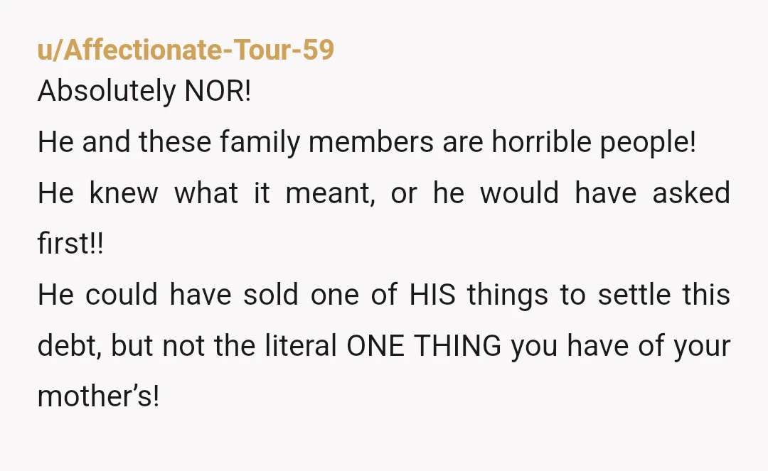 u/Affectionate-Tour-59 Absolutely NOR! He and these family members are horrible people! He knew what it meant, or he would have asked first!! He could have sold one of HIS things...