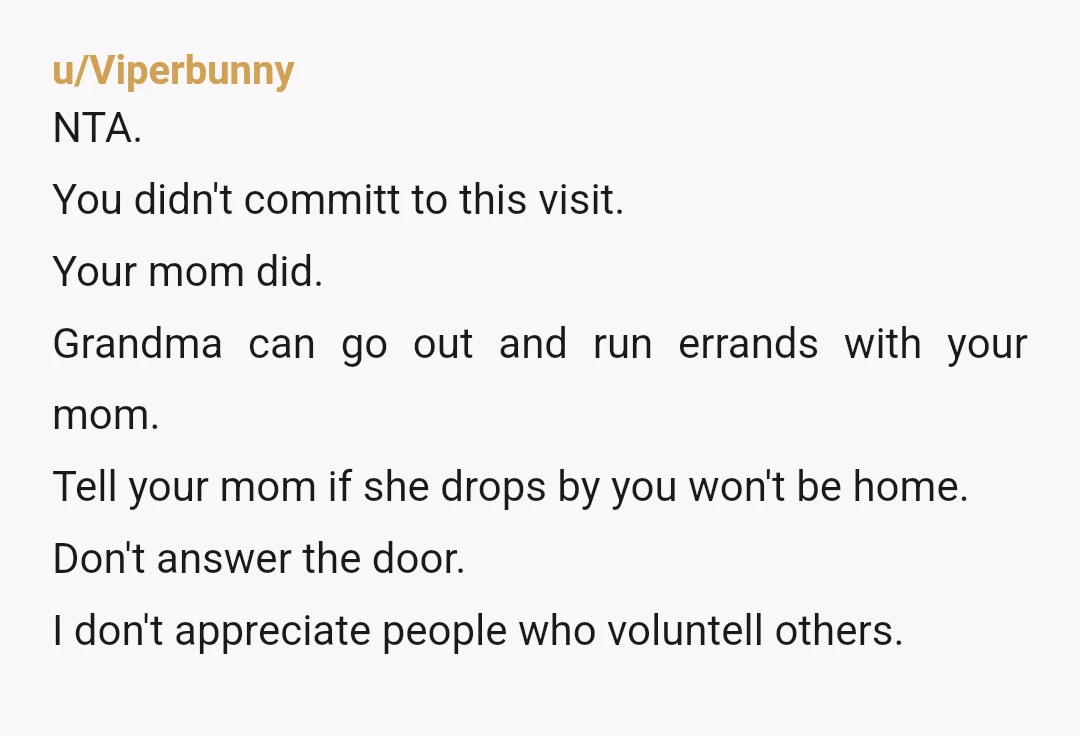 u/Viperbunny NTA. You didn't committ to this visit. Your mom did. Grandma can go out and run errands with your mom. Tell your mom if she drops by you won't...