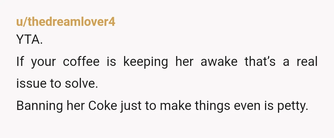 u/thedreamlover4
YTA.
If your coffee is keeping her awake that’s a real issue to solve.
Banning her Coke just to make things even is petty.