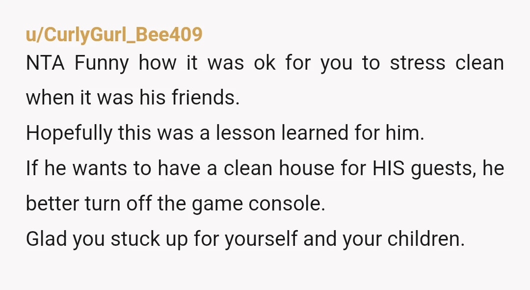 u/CurlyGurl_Bee409 NTA Funny how it was ok for you to stress clean when it was his friends. Hopefully this was a lesson learned for him. If he wants to have...