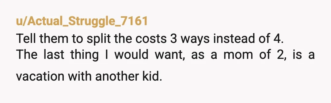 u/Actual_Struggle_7161
Tell them to split the costs 3 ways instead of 4.
The last thing I would want, as a mom of 2, is a vacation with another kid.