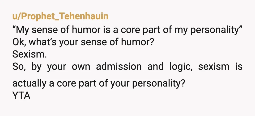 u/Prophet_Tehenhauin “My sense of humor is a core part of my personality” Ok, what’s your sense of humor? Sexism. So, by your own admission and logic, sexism is actually a...