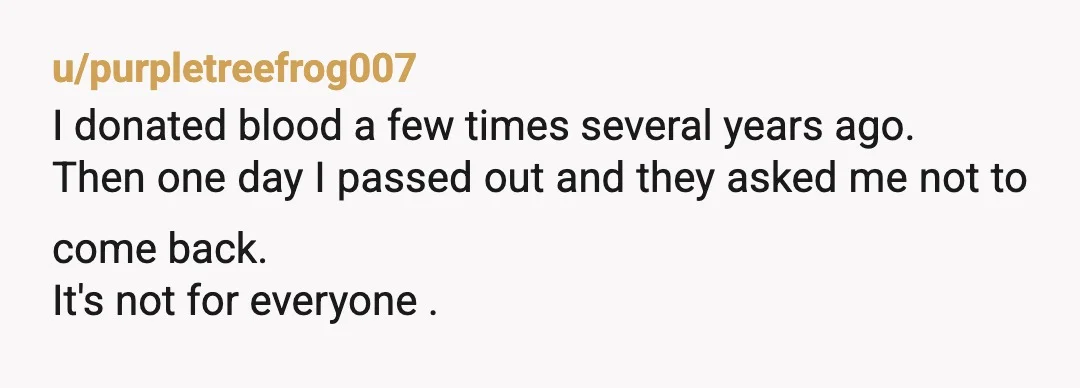 u/purpletreefrog007
I donated blood a few times several years ago.
Then one day I passed out and they asked me not to come back.
It's not for everyone .