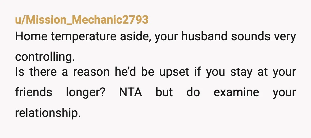 u/Mission_Mechanic2793 Home temperature aside, your husband sounds very controlling. Is there a reason he’d be upset if you stay at your friends longer? NTA but do examine your relationship.