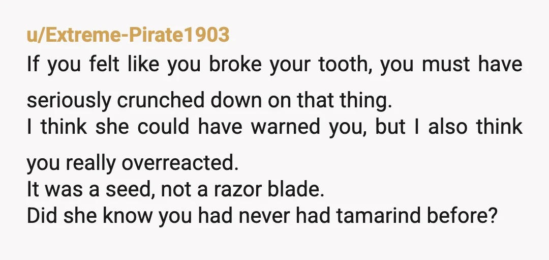 u/Extreme-Pirate1903 If you felt like you broke your tooth, you must have seriously crunched down on that thing. I think she could have warned you, but I also think you...
