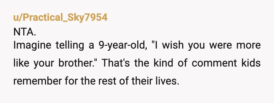 u/Practical_Sky7954
NTA.
Imagine telling a 9-year-old, "I wish you were more like your brother." That's the kind of comment kids remember for the rest of their lives.