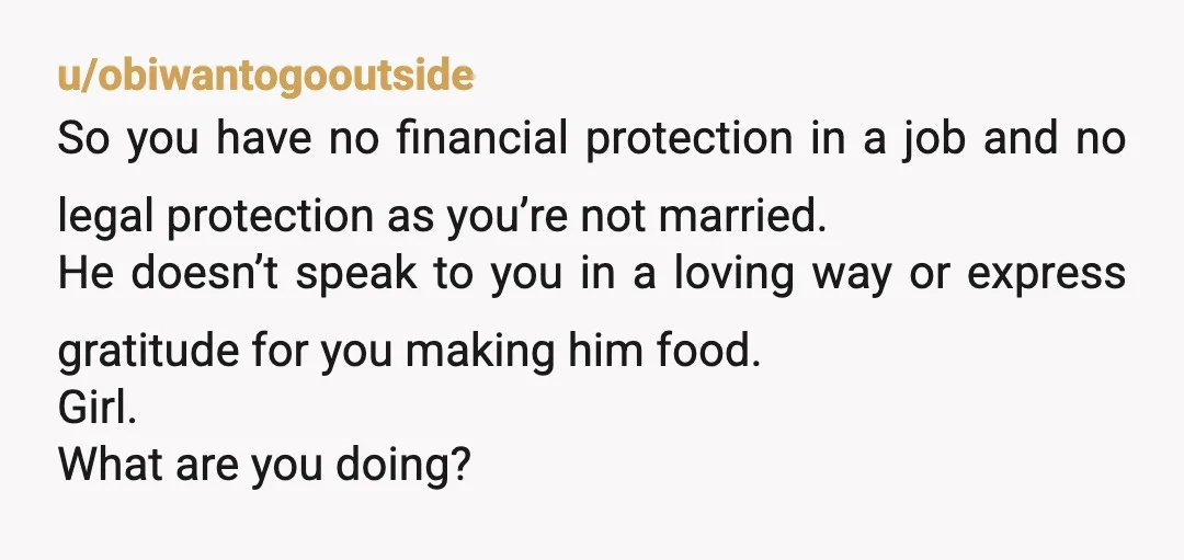 u/obiwantogooutside So you have no financial protection in a job and no legal protection as you’re not married. He doesn’t speak to you in a loving way or express gratitude...