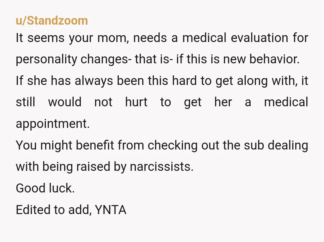 u/Oomami_Poonani Is your mum ok mentally? Is this behaviour normal for her or is have these moods come with age? Weird moor changes can indicate dementia so maybe look into...
