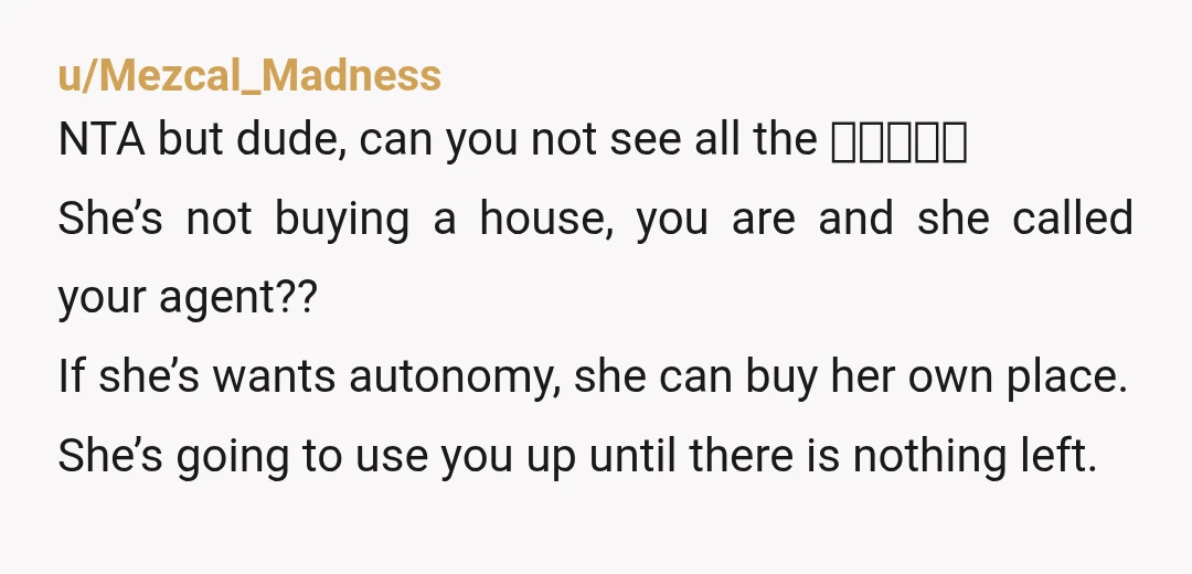 u/DawgMom67 NTA....but your GF is an immature flake. You're trying to buy a home , and her biggest concern is that her coworkers are being mean to her. How old...