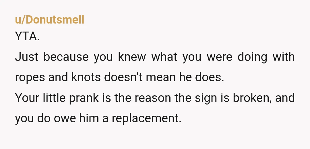 u/Competitive_Prune108
YTA.
Nice way to rationalize your behavior in order to excuse it.
Own up to him and ask him if wants a new sign