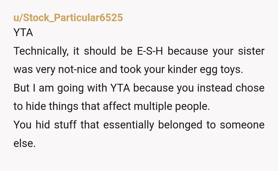 u/Stock_Particular6525 YTA Technically, it should be E-S-H because your sister was very not-nice and took your kinder egg toys. But I am going with YTA because you instead chose to...
