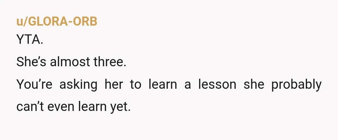 u/LavenderGinFizz YTA. She's not 3 yet and she's not going to learn some sort of "life lesson" from this at that age. Also, your husband is right that it's really...