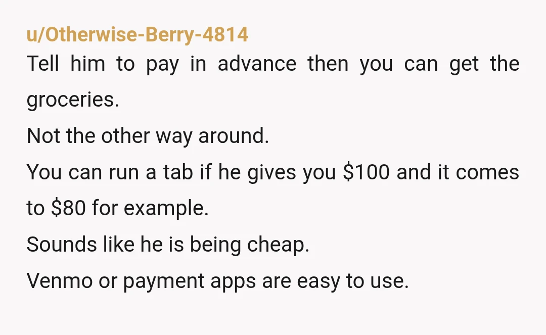 u/Otherwise-Berry-4814 Tell him to pay in advance then you can get the groceries. Not the other way around. You can run a tab if he gives you $100 and it...