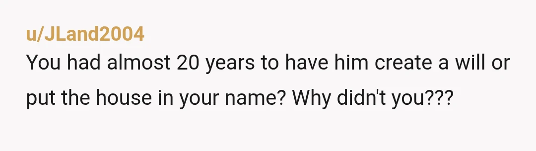 u/JLand2004
You had almost 20 years to have him create a will or put the house in your name? Why didn't you???