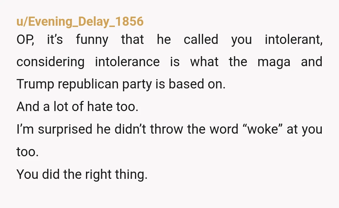 u/Evening_Delay_1856 OP, it’s funny that he called you intolerant, considering intolerance is what the maga and Trump republican party is based on. And a lot of hate too. I’m surprised...