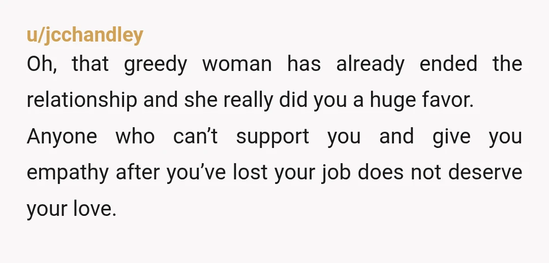 u/jcchandley Oh, that greedy woman has already ended the relationship and she really did you a huge favor. Anyone who can’t support you and give you empathy after you’ve lost...