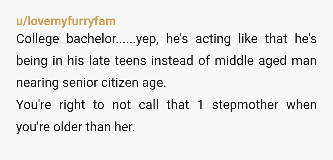 u/lovemyfurryfam College bachelor......yep, he's acting like that he's being in his late teens instead of middle aged man nearing senior citizen age. You're right to not call that 1 stepmother...