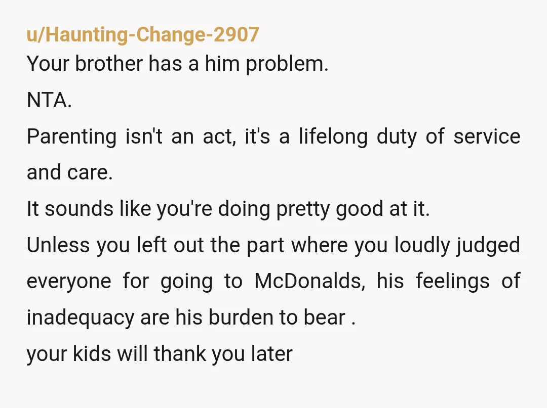 u/Haunting-Change-2907 Your brother has a him problem. NTA. Parenting isn't an act, it's a lifelong duty of service and care. It sounds like you're doing pretty good at it. Unless...