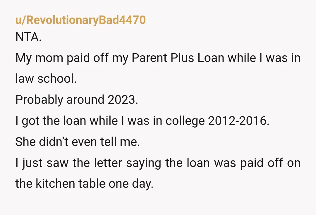 u/RevolutionaryBad4470 NTA. My mom paid off my Parent Plus Loan while I was in law school. Probably around 2023. I got the loan while I was in college 2012-2016. She...