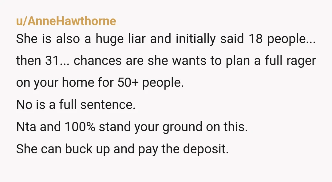 u/AnneHawthorne She is also a huge liar and initially said 18 people... then 31... chances are she wants to plan a full rager on your home for 50+ people. No...