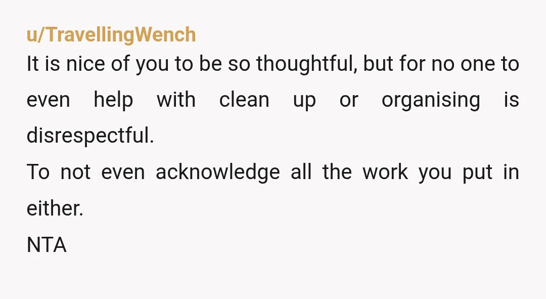 u/TravellingWench It is nice of you to be so thoughtful, but for no one to even help with clean up or organising is disrespectful. To not even acknowledge all the...
