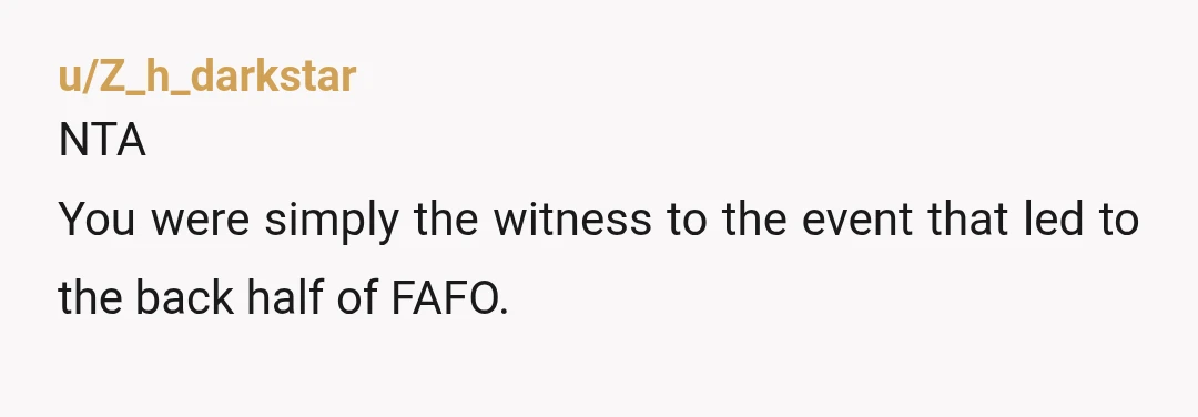 u/Z_h_darkstar
NTA
You were simply the witness to the event that led to the back half of FAFO.