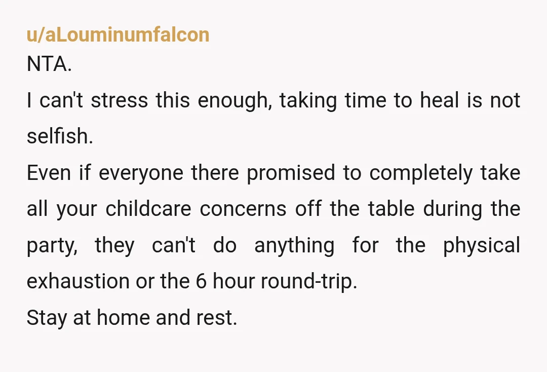 u/aLouminumfalcon NTA. I can't stress this enough, taking time to heal is not selfish. Even if everyone there promised to completely take all your childcare concerns off the table during...