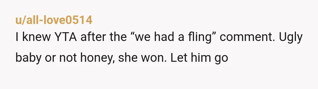u/all-love0514
I knew YTA after the “we had a fling” comment. Ugly baby or not honey, she won. Let him go 