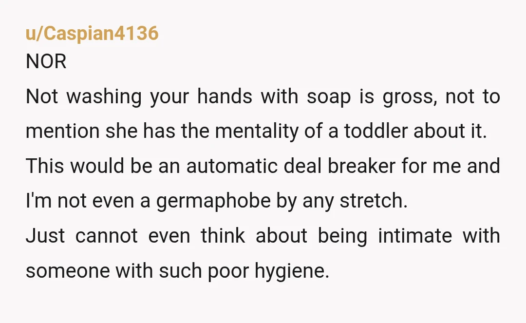 u/Caspian4136 NOR Not washing your hands with soap is gross, not to mention she has the mentality of a toddler about it. This would be an automatic deal breaker for...